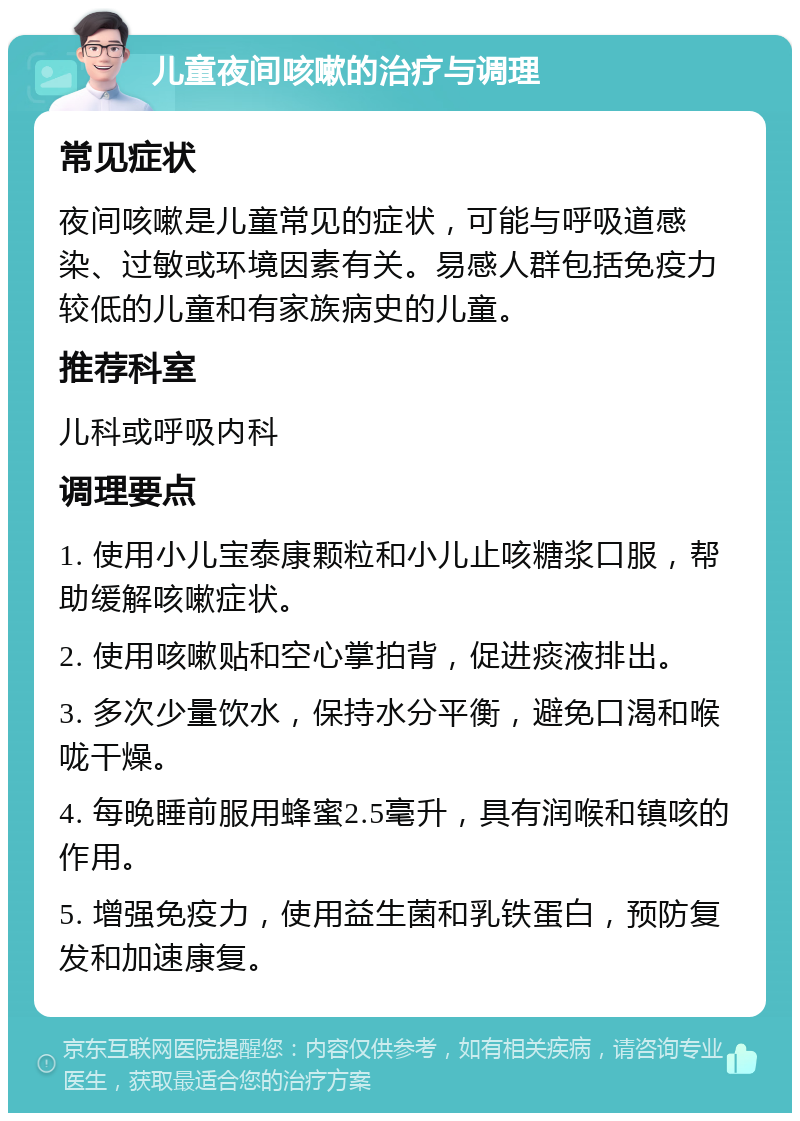 儿童夜间咳嗽的治疗与调理 常见症状 夜间咳嗽是儿童常见的症状，可能与呼吸道感染、过敏或环境因素有关。易感人群包括免疫力较低的儿童和有家族病史的儿童。 推荐科室 儿科或呼吸内科 调理要点 1. 使用小儿宝泰康颗粒和小儿止咳糖浆口服，帮助缓解咳嗽症状。 2. 使用咳嗽贴和空心掌拍背，促进痰液排出。 3. 多次少量饮水，保持水分平衡，避免口渴和喉咙干燥。 4. 每晚睡前服用蜂蜜2.5毫升，具有润喉和镇咳的作用。 5. 增强免疫力，使用益生菌和乳铁蛋白，预防复发和加速康复。