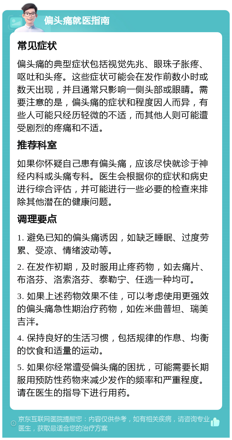 偏头痛就医指南 常见症状 偏头痛的典型症状包括视觉先兆、眼珠子胀疼、呕吐和头疼。这些症状可能会在发作前数小时或数天出现，并且通常只影响一侧头部或眼睛。需要注意的是，偏头痛的症状和程度因人而异，有些人可能只经历轻微的不适，而其他人则可能遭受剧烈的疼痛和不适。 推荐科室 如果你怀疑自己患有偏头痛，应该尽快就诊于神经内科或头痛专科。医生会根据你的症状和病史进行综合评估，并可能进行一些必要的检查来排除其他潜在的健康问题。 调理要点 1. 避免已知的偏头痛诱因，如缺乏睡眠、过度劳累、受凉、情绪波动等。 2. 在发作初期，及时服用止疼药物，如去痛片、布洛芬、洛索洛芬、泰勒宁、任选一种均可。 3. 如果上述药物效果不佳，可以考虑使用更强效的偏头痛急性期治疗药物，如佐米曲普坦、瑞美吉泮。 4. 保持良好的生活习惯，包括规律的作息、均衡的饮食和适量的运动。 5. 如果你经常遭受偏头痛的困扰，可能需要长期服用预防性药物来减少发作的频率和严重程度。请在医生的指导下进行用药。