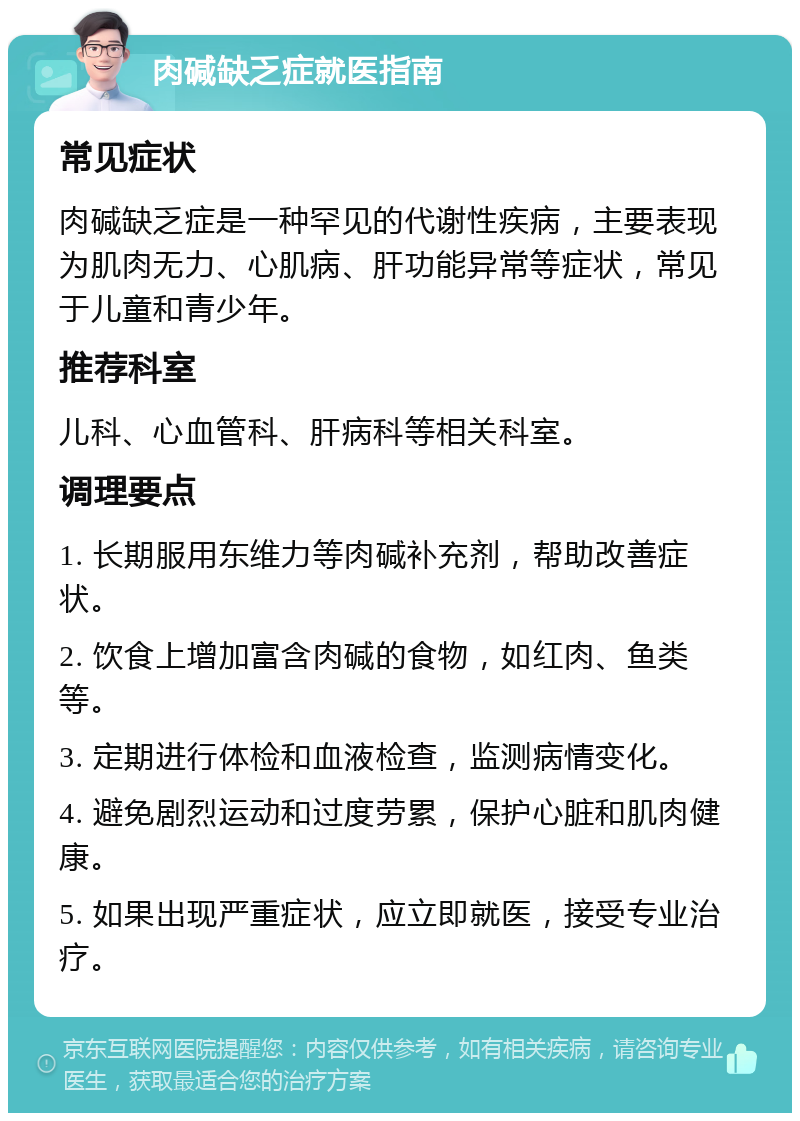 肉碱缺乏症就医指南 常见症状 肉碱缺乏症是一种罕见的代谢性疾病，主要表现为肌肉无力、心肌病、肝功能异常等症状，常见于儿童和青少年。 推荐科室 儿科、心血管科、肝病科等相关科室。 调理要点 1. 长期服用东维力等肉碱补充剂，帮助改善症状。 2. 饮食上增加富含肉碱的食物，如红肉、鱼类等。 3. 定期进行体检和血液检查，监测病情变化。 4. 避免剧烈运动和过度劳累，保护心脏和肌肉健康。 5. 如果出现严重症状，应立即就医，接受专业治疗。