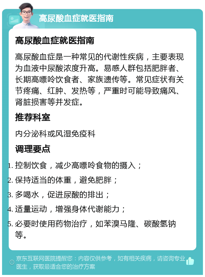 高尿酸血症就医指南 高尿酸血症就医指南 高尿酸血症是一种常见的代谢性疾病，主要表现为血液中尿酸浓度升高。易感人群包括肥胖者、长期高嘌呤饮食者、家族遗传等。常见症状有关节疼痛、红肿、发热等，严重时可能导致痛风、肾脏损害等并发症。 推荐科室 内分泌科或风湿免疫科 调理要点 控制饮食，减少高嘌呤食物的摄入； 保持适当的体重，避免肥胖； 多喝水，促进尿酸的排出； 适量运动，增强身体代谢能力； 必要时使用药物治疗，如苯溴马隆、碳酸氢钠等。