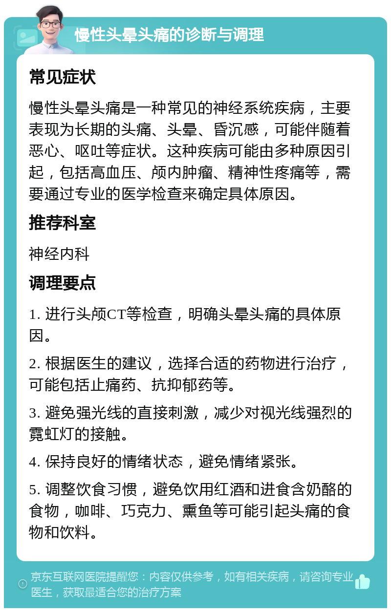 慢性头晕头痛的诊断与调理 常见症状 慢性头晕头痛是一种常见的神经系统疾病，主要表现为长期的头痛、头晕、昏沉感，可能伴随着恶心、呕吐等症状。这种疾病可能由多种原因引起，包括高血压、颅内肿瘤、精神性疼痛等，需要通过专业的医学检查来确定具体原因。 推荐科室 神经内科 调理要点 1. 进行头颅CT等检查，明确头晕头痛的具体原因。 2. 根据医生的建议，选择合适的药物进行治疗，可能包括止痛药、抗抑郁药等。 3. 避免强光线的直接刺激，减少对视光线强烈的霓虹灯的接触。 4. 保持良好的情绪状态，避免情绪紧张。 5. 调整饮食习惯，避免饮用红酒和进食含奶酪的食物，咖啡、巧克力、熏鱼等可能引起头痛的食物和饮料。