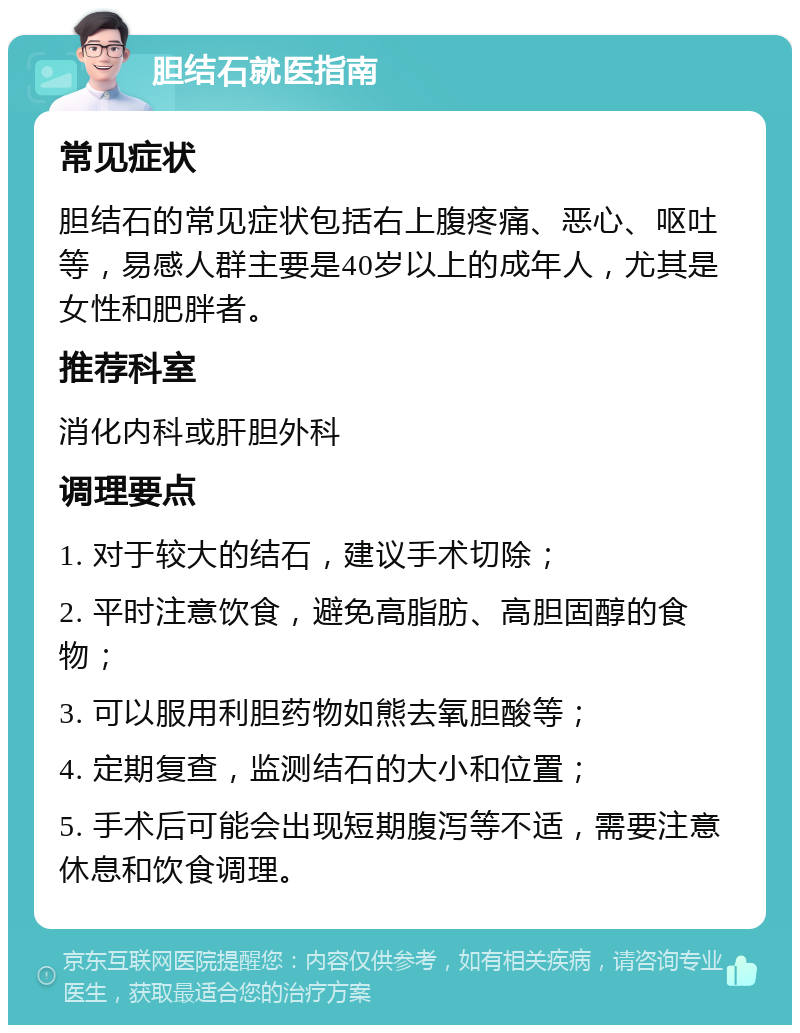 胆结石就医指南 常见症状 胆结石的常见症状包括右上腹疼痛、恶心、呕吐等，易感人群主要是40岁以上的成年人，尤其是女性和肥胖者。 推荐科室 消化内科或肝胆外科 调理要点 1. 对于较大的结石，建议手术切除； 2. 平时注意饮食，避免高脂肪、高胆固醇的食物； 3. 可以服用利胆药物如熊去氧胆酸等； 4. 定期复查，监测结石的大小和位置； 5. 手术后可能会出现短期腹泻等不适，需要注意休息和饮食调理。