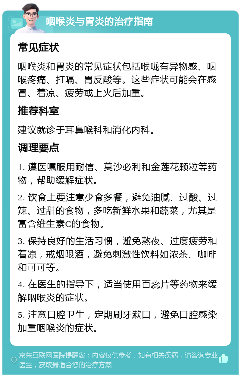 咽喉炎与胃炎的治疗指南 常见症状 咽喉炎和胃炎的常见症状包括喉咙有异物感、咽喉疼痛、打嗝、胃反酸等。这些症状可能会在感冒、着凉、疲劳或上火后加重。 推荐科室 建议就诊于耳鼻喉科和消化内科。 调理要点 1. 遵医嘱服用耐信、莫沙必利和金莲花颗粒等药物，帮助缓解症状。 2. 饮食上要注意少食多餐，避免油腻、过酸、过辣、过甜的食物，多吃新鲜水果和蔬菜，尤其是富含维生素C的食物。 3. 保持良好的生活习惯，避免熬夜、过度疲劳和着凉，戒烟限酒，避免刺激性饮料如浓茶、咖啡和可可等。 4. 在医生的指导下，适当使用百蕊片等药物来缓解咽喉炎的症状。 5. 注意口腔卫生，定期刷牙漱口，避免口腔感染加重咽喉炎的症状。