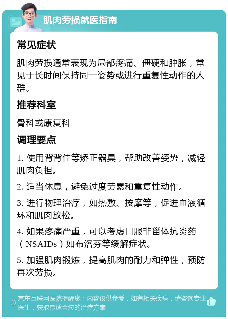 肌肉劳损就医指南 常见症状 肌肉劳损通常表现为局部疼痛、僵硬和肿胀，常见于长时间保持同一姿势或进行重复性动作的人群。 推荐科室 骨科或康复科 调理要点 1. 使用背背佳等矫正器具，帮助改善姿势，减轻肌肉负担。 2. 适当休息，避免过度劳累和重复性动作。 3. 进行物理治疗，如热敷、按摩等，促进血液循环和肌肉放松。 4. 如果疼痛严重，可以考虑口服非甾体抗炎药（NSAIDs）如布洛芬等缓解症状。 5. 加强肌肉锻炼，提高肌肉的耐力和弹性，预防再次劳损。