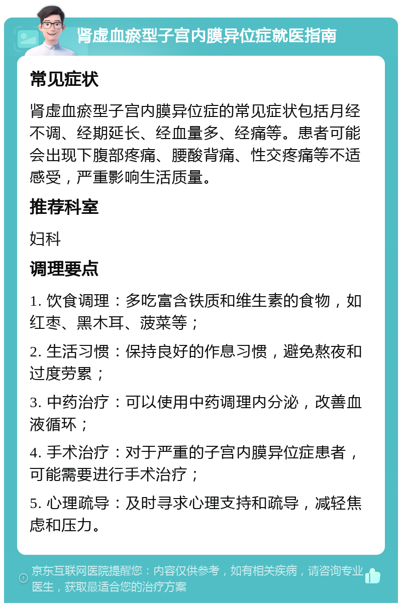 肾虚血瘀型子宫内膜异位症就医指南 常见症状 肾虚血瘀型子宫内膜异位症的常见症状包括月经不调、经期延长、经血量多、经痛等。患者可能会出现下腹部疼痛、腰酸背痛、性交疼痛等不适感受，严重影响生活质量。 推荐科室 妇科 调理要点 1. 饮食调理：多吃富含铁质和维生素的食物，如红枣、黑木耳、菠菜等； 2. 生活习惯：保持良好的作息习惯，避免熬夜和过度劳累； 3. 中药治疗：可以使用中药调理内分泌，改善血液循环； 4. 手术治疗：对于严重的子宫内膜异位症患者，可能需要进行手术治疗； 5. 心理疏导：及时寻求心理支持和疏导，减轻焦虑和压力。