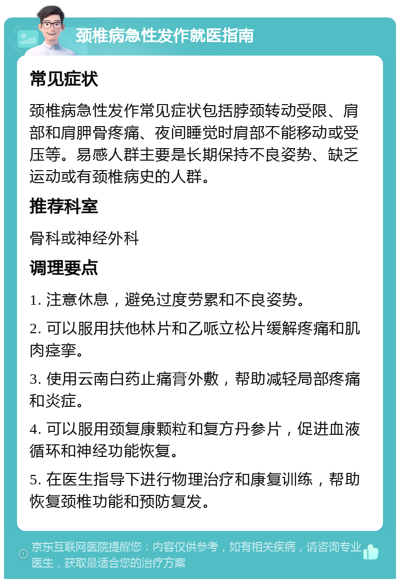 颈椎病急性发作就医指南 常见症状 颈椎病急性发作常见症状包括脖颈转动受限、肩部和肩胛骨疼痛、夜间睡觉时肩部不能移动或受压等。易感人群主要是长期保持不良姿势、缺乏运动或有颈椎病史的人群。 推荐科室 骨科或神经外科 调理要点 1. 注意休息，避免过度劳累和不良姿势。 2. 可以服用扶他林片和乙哌立松片缓解疼痛和肌肉痉挛。 3. 使用云南白药止痛膏外敷，帮助减轻局部疼痛和炎症。 4. 可以服用颈复康颗粒和复方丹参片，促进血液循环和神经功能恢复。 5. 在医生指导下进行物理治疗和康复训练，帮助恢复颈椎功能和预防复发。