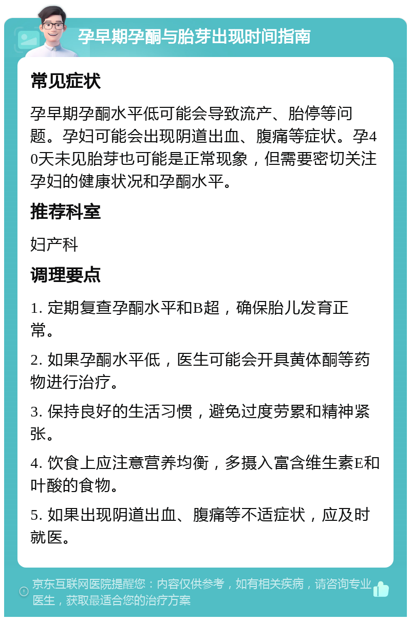 孕早期孕酮与胎芽出现时间指南 常见症状 孕早期孕酮水平低可能会导致流产、胎停等问题。孕妇可能会出现阴道出血、腹痛等症状。孕40天未见胎芽也可能是正常现象，但需要密切关注孕妇的健康状况和孕酮水平。 推荐科室 妇产科 调理要点 1. 定期复查孕酮水平和B超，确保胎儿发育正常。 2. 如果孕酮水平低，医生可能会开具黄体酮等药物进行治疗。 3. 保持良好的生活习惯，避免过度劳累和精神紧张。 4. 饮食上应注意营养均衡，多摄入富含维生素E和叶酸的食物。 5. 如果出现阴道出血、腹痛等不适症状，应及时就医。