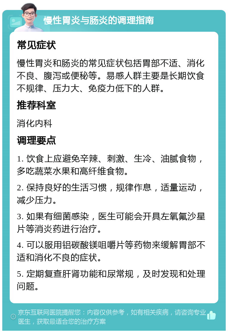 慢性胃炎与肠炎的调理指南 常见症状 慢性胃炎和肠炎的常见症状包括胃部不适、消化不良、腹泻或便秘等。易感人群主要是长期饮食不规律、压力大、免疫力低下的人群。 推荐科室 消化内科 调理要点 1. 饮食上应避免辛辣、刺激、生冷、油腻食物，多吃蔬菜水果和高纤维食物。 2. 保持良好的生活习惯，规律作息，适量运动，减少压力。 3. 如果有细菌感染，医生可能会开具左氧氟沙星片等消炎药进行治疗。 4. 可以服用铝碳酸镁咀嚼片等药物来缓解胃部不适和消化不良的症状。 5. 定期复查肝肾功能和尿常规，及时发现和处理问题。