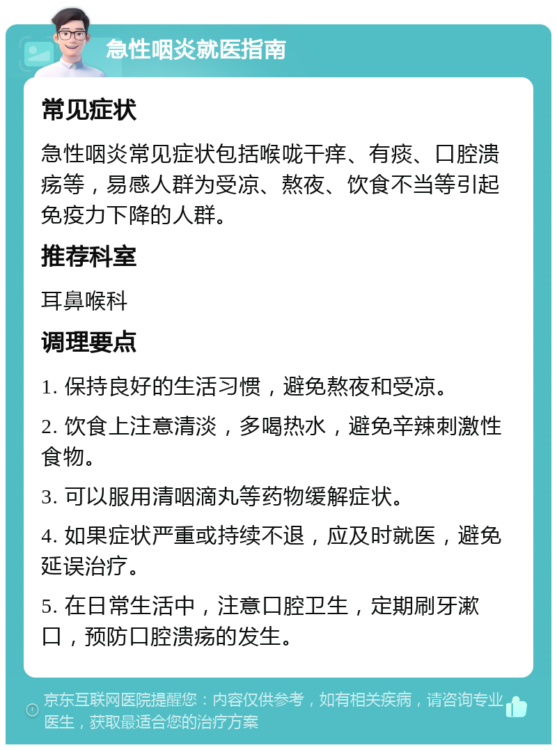 急性咽炎就医指南 常见症状 急性咽炎常见症状包括喉咙干痒、有痰、口腔溃疡等，易感人群为受凉、熬夜、饮食不当等引起免疫力下降的人群。 推荐科室 耳鼻喉科 调理要点 1. 保持良好的生活习惯，避免熬夜和受凉。 2. 饮食上注意清淡，多喝热水，避免辛辣刺激性食物。 3. 可以服用清咽滴丸等药物缓解症状。 4. 如果症状严重或持续不退，应及时就医，避免延误治疗。 5. 在日常生活中，注意口腔卫生，定期刷牙漱口，预防口腔溃疡的发生。