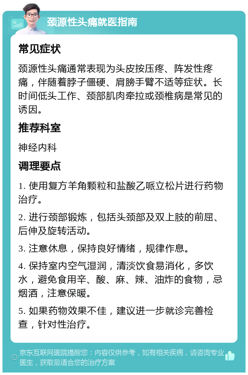 颈源性头痛就医指南 常见症状 颈源性头痛通常表现为头皮按压疼、阵发性疼痛，伴随着脖子僵硬、肩膀手臂不适等症状。长时间低头工作、颈部肌肉牵拉或颈椎病是常见的诱因。 推荐科室 神经内科 调理要点 1. 使用复方羊角颗粒和盐酸乙哌立松片进行药物治疗。 2. 进行颈部锻炼，包括头颈部及双上肢的前屈、后伸及旋转活动。 3. 注意休息，保持良好情绪，规律作息。 4. 保持室内空气湿润，清淡饮食易消化，多饮水，避免食用辛、酸、麻、辣、油炸的食物，忌烟酒，注意保暖。 5. 如果药物效果不佳，建议进一步就诊完善检查，针对性治疗。