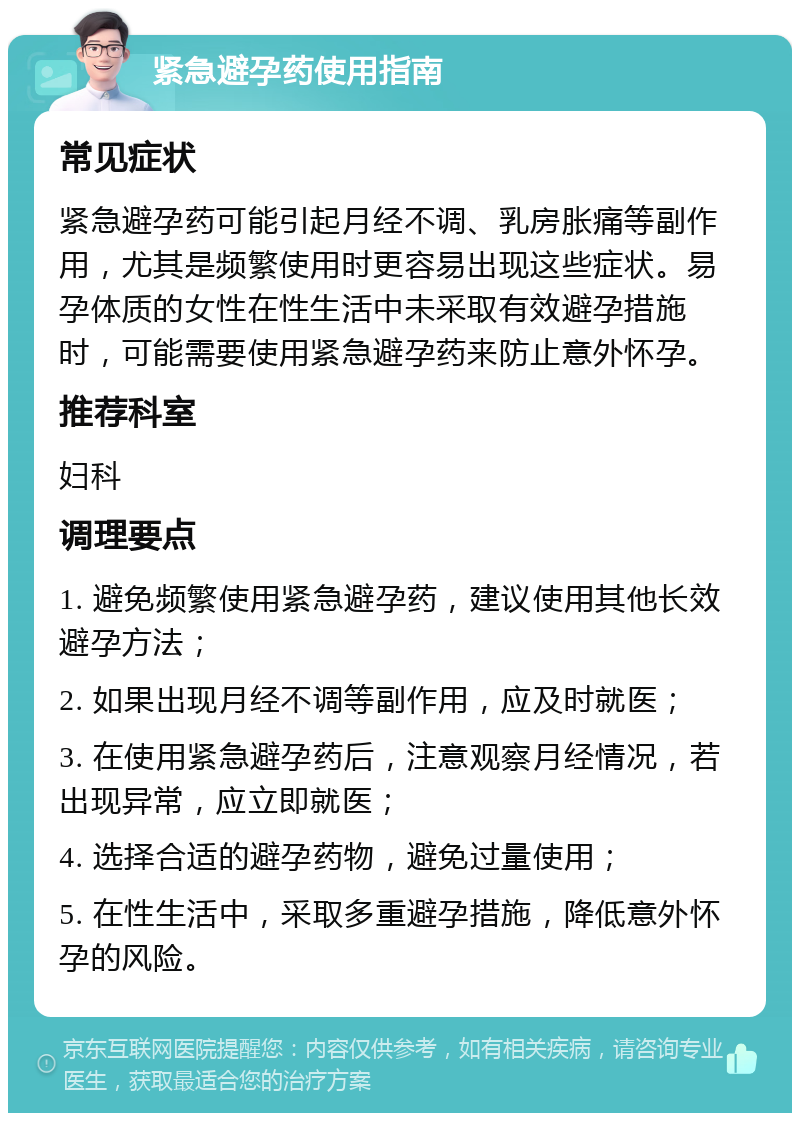 紧急避孕药使用指南 常见症状 紧急避孕药可能引起月经不调、乳房胀痛等副作用，尤其是频繁使用时更容易出现这些症状。易孕体质的女性在性生活中未采取有效避孕措施时，可能需要使用紧急避孕药来防止意外怀孕。 推荐科室 妇科 调理要点 1. 避免频繁使用紧急避孕药，建议使用其他长效避孕方法； 2. 如果出现月经不调等副作用，应及时就医； 3. 在使用紧急避孕药后，注意观察月经情况，若出现异常，应立即就医； 4. 选择合适的避孕药物，避免过量使用； 5. 在性生活中，采取多重避孕措施，降低意外怀孕的风险。