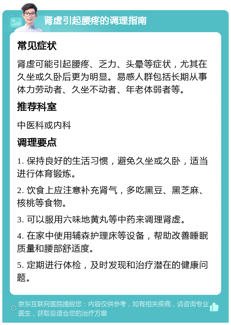 肾虚引起腰疼的调理指南 常见症状 肾虚可能引起腰疼、乏力、头晕等症状，尤其在久坐或久卧后更为明显。易感人群包括长期从事体力劳动者、久坐不动者、年老体弱者等。 推荐科室 中医科或内科 调理要点 1. 保持良好的生活习惯，避免久坐或久卧，适当进行体育锻炼。 2. 饮食上应注意补充肾气，多吃黑豆、黑芝麻、核桃等食物。 3. 可以服用六味地黄丸等中药来调理肾虚。 4. 在家中使用辅森护理床等设备，帮助改善睡眠质量和腰部舒适度。 5. 定期进行体检，及时发现和治疗潜在的健康问题。