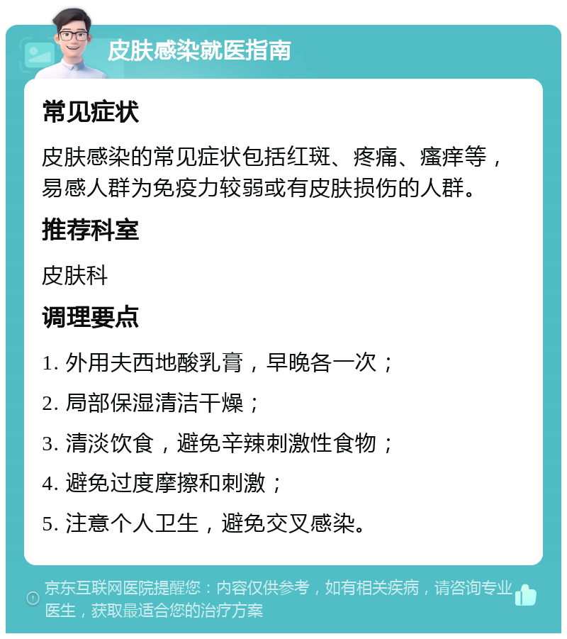 皮肤感染就医指南 常见症状 皮肤感染的常见症状包括红斑、疼痛、瘙痒等，易感人群为免疫力较弱或有皮肤损伤的人群。 推荐科室 皮肤科 调理要点 1. 外用夫西地酸乳膏，早晚各一次； 2. 局部保湿清洁干燥； 3. 清淡饮食，避免辛辣刺激性食物； 4. 避免过度摩擦和刺激； 5. 注意个人卫生，避免交叉感染。