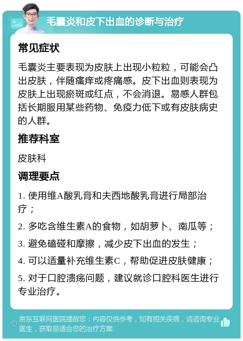 毛囊炎和皮下出血的诊断与治疗 常见症状 毛囊炎主要表现为皮肤上出现小粒粒，可能会凸出皮肤，伴随瘙痒或疼痛感。皮下出血则表现为皮肤上出现瘀斑或红点，不会消退。易感人群包括长期服用某些药物、免疫力低下或有皮肤病史的人群。 推荐科室 皮肤科 调理要点 1. 使用维A酸乳膏和夫西地酸乳膏进行局部治疗； 2. 多吃含维生素A的食物，如胡萝卜、南瓜等； 3. 避免磕碰和摩擦，减少皮下出血的发生； 4. 可以适量补充维生素C，帮助促进皮肤健康； 5. 对于口腔溃疡问题，建议就诊口腔科医生进行专业治疗。