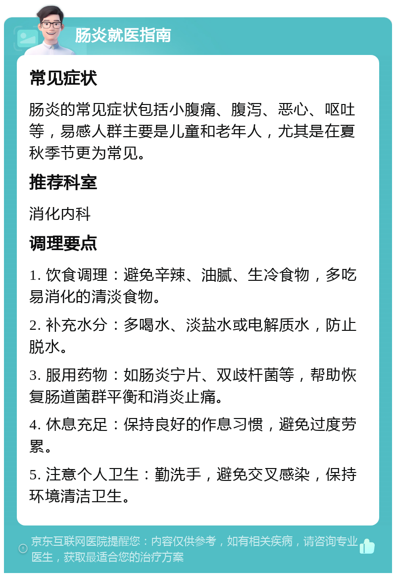 肠炎就医指南 常见症状 肠炎的常见症状包括小腹痛、腹泻、恶心、呕吐等，易感人群主要是儿童和老年人，尤其是在夏秋季节更为常见。 推荐科室 消化内科 调理要点 1. 饮食调理：避免辛辣、油腻、生冷食物，多吃易消化的清淡食物。 2. 补充水分：多喝水、淡盐水或电解质水，防止脱水。 3. 服用药物：如肠炎宁片、双歧杆菌等，帮助恢复肠道菌群平衡和消炎止痛。 4. 休息充足：保持良好的作息习惯，避免过度劳累。 5. 注意个人卫生：勤洗手，避免交叉感染，保持环境清洁卫生。