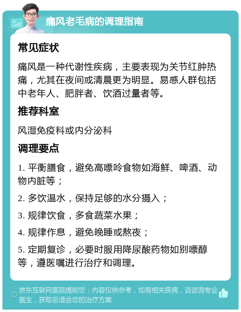 痛风老毛病的调理指南 常见症状 痛风是一种代谢性疾病，主要表现为关节红肿热痛，尤其在夜间或清晨更为明显。易感人群包括中老年人、肥胖者、饮酒过量者等。 推荐科室 风湿免疫科或内分泌科 调理要点 1. 平衡膳食，避免高嘌呤食物如海鲜、啤酒、动物内脏等； 2. 多饮温水，保持足够的水分摄入； 3. 规律饮食，多食蔬菜水果； 4. 规律作息，避免晚睡或熬夜； 5. 定期复诊，必要时服用降尿酸药物如别嘌醇等，遵医嘱进行治疗和调理。