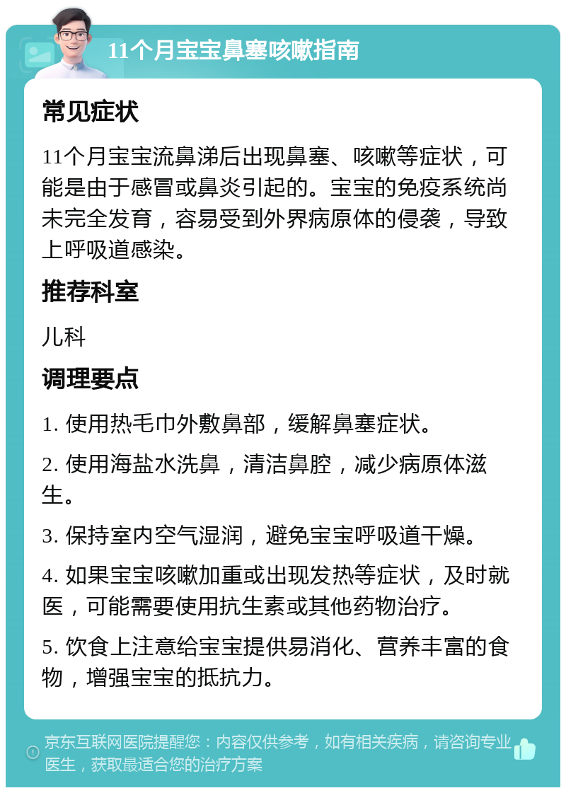 11个月宝宝鼻塞咳嗽指南 常见症状 11个月宝宝流鼻涕后出现鼻塞、咳嗽等症状，可能是由于感冒或鼻炎引起的。宝宝的免疫系统尚未完全发育，容易受到外界病原体的侵袭，导致上呼吸道感染。 推荐科室 儿科 调理要点 1. 使用热毛巾外敷鼻部，缓解鼻塞症状。 2. 使用海盐水洗鼻，清洁鼻腔，减少病原体滋生。 3. 保持室内空气湿润，避免宝宝呼吸道干燥。 4. 如果宝宝咳嗽加重或出现发热等症状，及时就医，可能需要使用抗生素或其他药物治疗。 5. 饮食上注意给宝宝提供易消化、营养丰富的食物，增强宝宝的抵抗力。