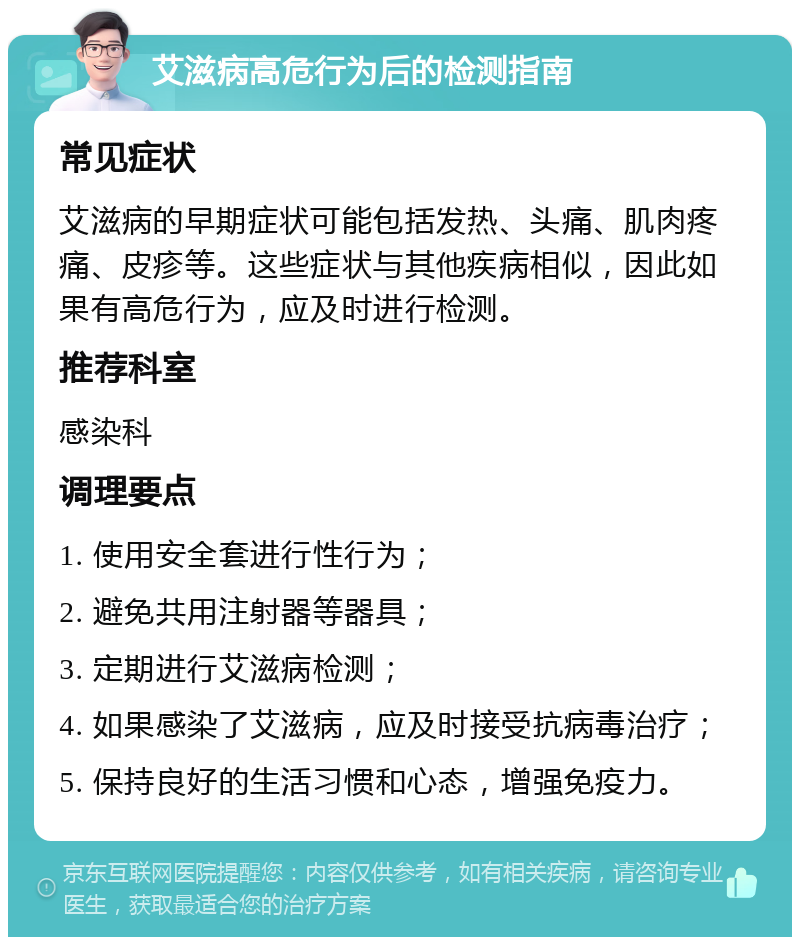 艾滋病高危行为后的检测指南 常见症状 艾滋病的早期症状可能包括发热、头痛、肌肉疼痛、皮疹等。这些症状与其他疾病相似，因此如果有高危行为，应及时进行检测。 推荐科室 感染科 调理要点 1. 使用安全套进行性行为； 2. 避免共用注射器等器具； 3. 定期进行艾滋病检测； 4. 如果感染了艾滋病，应及时接受抗病毒治疗； 5. 保持良好的生活习惯和心态，增强免疫力。