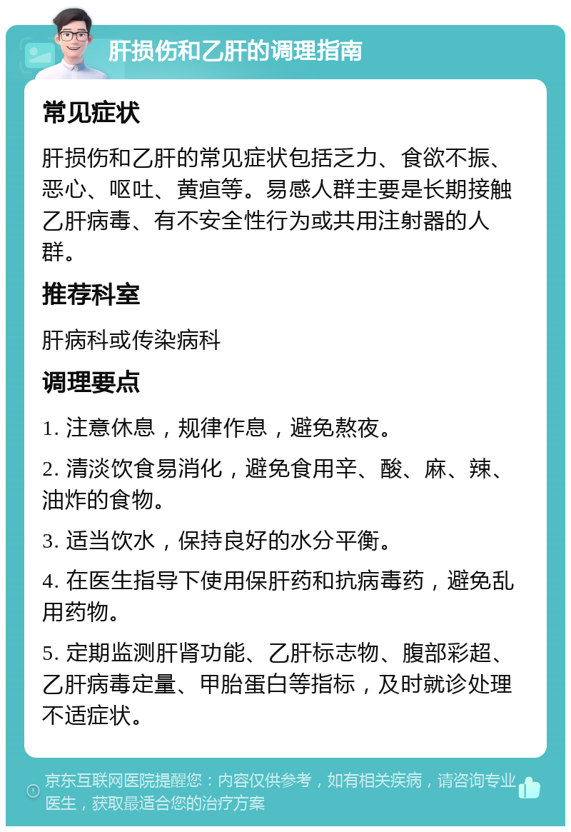 肝损伤和乙肝的调理指南 常见症状 肝损伤和乙肝的常见症状包括乏力、食欲不振、恶心、呕吐、黄疸等。易感人群主要是长期接触乙肝病毒、有不安全性行为或共用注射器的人群。 推荐科室 肝病科或传染病科 调理要点 1. 注意休息，规律作息，避免熬夜。 2. 清淡饮食易消化，避免食用辛、酸、麻、辣、油炸的食物。 3. 适当饮水，保持良好的水分平衡。 4. 在医生指导下使用保肝药和抗病毒药，避免乱用药物。 5. 定期监测肝肾功能、乙肝标志物、腹部彩超、乙肝病毒定量、甲胎蛋白等指标，及时就诊处理不适症状。