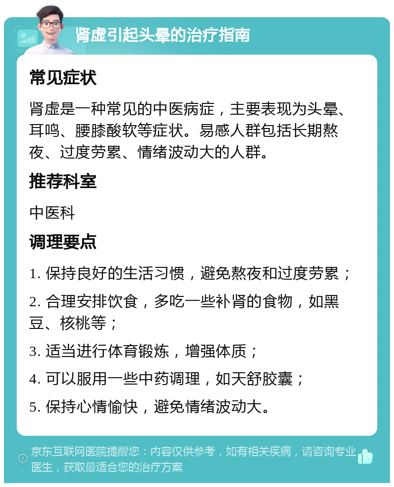 肾虚引起头晕的治疗指南 常见症状 肾虚是一种常见的中医病症，主要表现为头晕、耳鸣、腰膝酸软等症状。易感人群包括长期熬夜、过度劳累、情绪波动大的人群。 推荐科室 中医科 调理要点 1. 保持良好的生活习惯，避免熬夜和过度劳累； 2. 合理安排饮食，多吃一些补肾的食物，如黑豆、核桃等； 3. 适当进行体育锻炼，增强体质； 4. 可以服用一些中药调理，如天舒胶囊； 5. 保持心情愉快，避免情绪波动大。