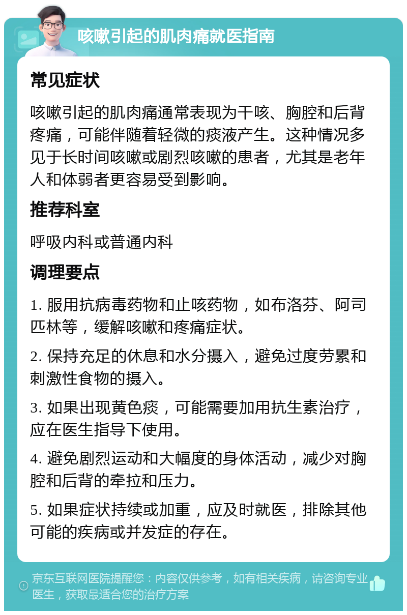 咳嗽引起的肌肉痛就医指南 常见症状 咳嗽引起的肌肉痛通常表现为干咳、胸腔和后背疼痛，可能伴随着轻微的痰液产生。这种情况多见于长时间咳嗽或剧烈咳嗽的患者，尤其是老年人和体弱者更容易受到影响。 推荐科室 呼吸内科或普通内科 调理要点 1. 服用抗病毒药物和止咳药物，如布洛芬、阿司匹林等，缓解咳嗽和疼痛症状。 2. 保持充足的休息和水分摄入，避免过度劳累和刺激性食物的摄入。 3. 如果出现黄色痰，可能需要加用抗生素治疗，应在医生指导下使用。 4. 避免剧烈运动和大幅度的身体活动，减少对胸腔和后背的牵拉和压力。 5. 如果症状持续或加重，应及时就医，排除其他可能的疾病或并发症的存在。