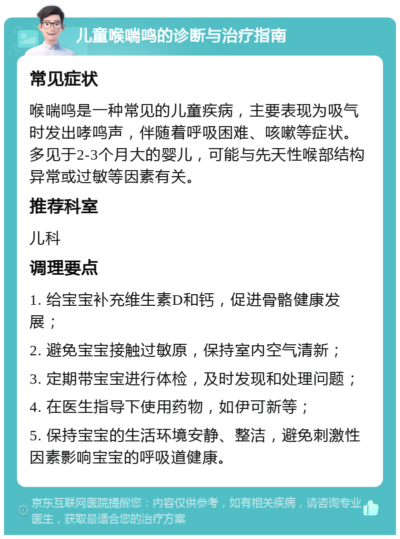 儿童喉喘鸣的诊断与治疗指南 常见症状 喉喘鸣是一种常见的儿童疾病，主要表现为吸气时发出哮鸣声，伴随着呼吸困难、咳嗽等症状。多见于2-3个月大的婴儿，可能与先天性喉部结构异常或过敏等因素有关。 推荐科室 儿科 调理要点 1. 给宝宝补充维生素D和钙，促进骨骼健康发展； 2. 避免宝宝接触过敏原，保持室内空气清新； 3. 定期带宝宝进行体检，及时发现和处理问题； 4. 在医生指导下使用药物，如伊可新等； 5. 保持宝宝的生活环境安静、整洁，避免刺激性因素影响宝宝的呼吸道健康。