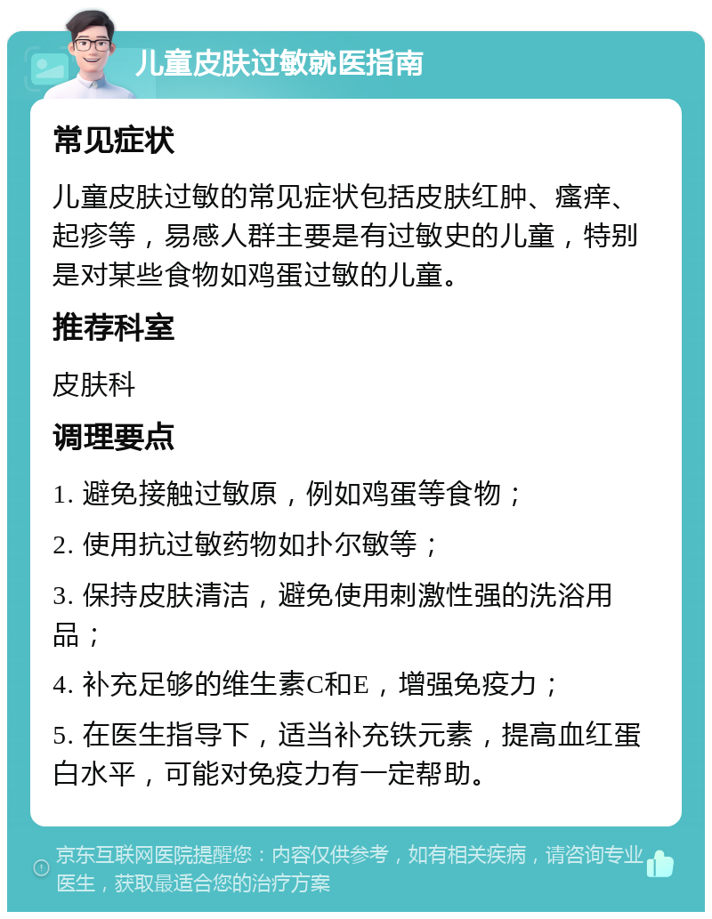 儿童皮肤过敏就医指南 常见症状 儿童皮肤过敏的常见症状包括皮肤红肿、瘙痒、起疹等，易感人群主要是有过敏史的儿童，特别是对某些食物如鸡蛋过敏的儿童。 推荐科室 皮肤科 调理要点 1. 避免接触过敏原，例如鸡蛋等食物； 2. 使用抗过敏药物如扑尔敏等； 3. 保持皮肤清洁，避免使用刺激性强的洗浴用品； 4. 补充足够的维生素C和E，增强免疫力； 5. 在医生指导下，适当补充铁元素，提高血红蛋白水平，可能对免疫力有一定帮助。