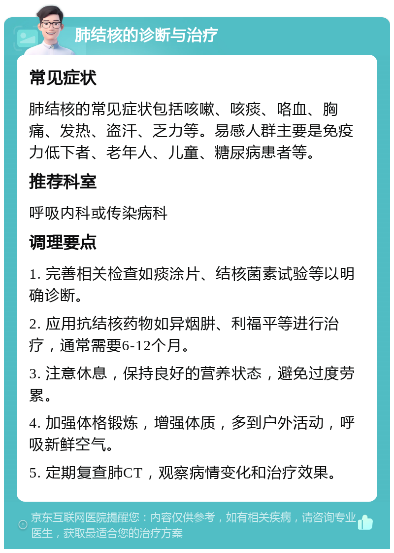 肺结核的诊断与治疗 常见症状 肺结核的常见症状包括咳嗽、咳痰、咯血、胸痛、发热、盗汗、乏力等。易感人群主要是免疫力低下者、老年人、儿童、糖尿病患者等。 推荐科室 呼吸内科或传染病科 调理要点 1. 完善相关检查如痰涂片、结核菌素试验等以明确诊断。 2. 应用抗结核药物如异烟肼、利福平等进行治疗，通常需要6-12个月。 3. 注意休息，保持良好的营养状态，避免过度劳累。 4. 加强体格锻炼，增强体质，多到户外活动，呼吸新鲜空气。 5. 定期复查肺CT，观察病情变化和治疗效果。