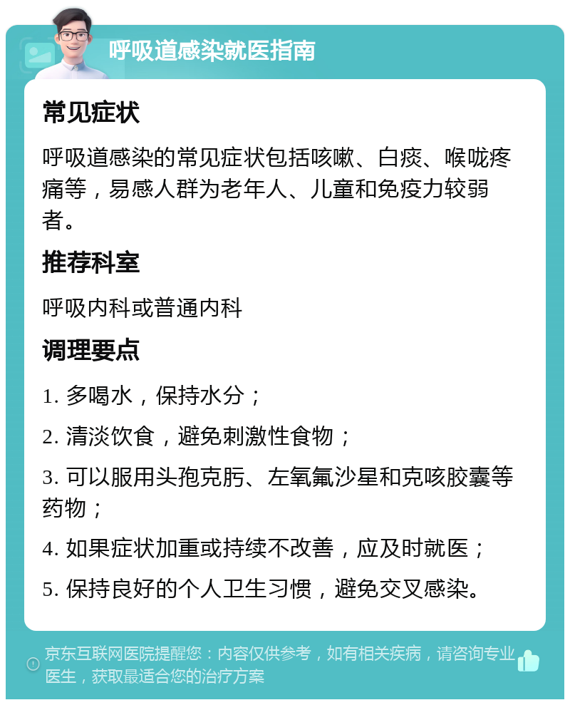 呼吸道感染就医指南 常见症状 呼吸道感染的常见症状包括咳嗽、白痰、喉咙疼痛等，易感人群为老年人、儿童和免疫力较弱者。 推荐科室 呼吸内科或普通内科 调理要点 1. 多喝水，保持水分； 2. 清淡饮食，避免刺激性食物； 3. 可以服用头孢克肟、左氧氟沙星和克咳胶囊等药物； 4. 如果症状加重或持续不改善，应及时就医； 5. 保持良好的个人卫生习惯，避免交叉感染。