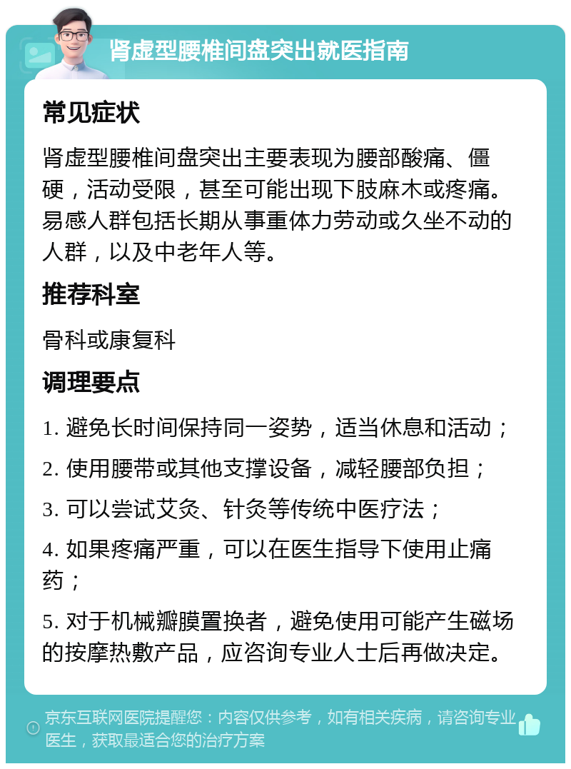 肾虚型腰椎间盘突出就医指南 常见症状 肾虚型腰椎间盘突出主要表现为腰部酸痛、僵硬，活动受限，甚至可能出现下肢麻木或疼痛。易感人群包括长期从事重体力劳动或久坐不动的人群，以及中老年人等。 推荐科室 骨科或康复科 调理要点 1. 避免长时间保持同一姿势，适当休息和活动； 2. 使用腰带或其他支撑设备，减轻腰部负担； 3. 可以尝试艾灸、针灸等传统中医疗法； 4. 如果疼痛严重，可以在医生指导下使用止痛药； 5. 对于机械瓣膜置换者，避免使用可能产生磁场的按摩热敷产品，应咨询专业人士后再做决定。