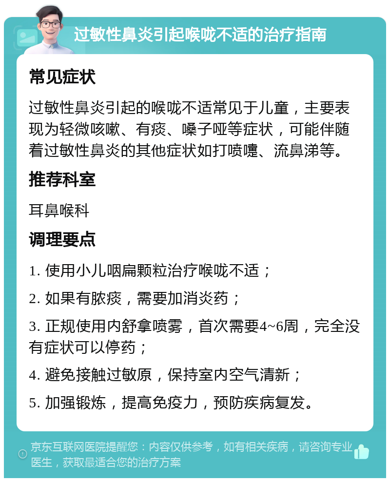 过敏性鼻炎引起喉咙不适的治疗指南 常见症状 过敏性鼻炎引起的喉咙不适常见于儿童，主要表现为轻微咳嗽、有痰、嗓子哑等症状，可能伴随着过敏性鼻炎的其他症状如打喷嚏、流鼻涕等。 推荐科室 耳鼻喉科 调理要点 1. 使用小儿咽扁颗粒治疗喉咙不适； 2. 如果有脓痰，需要加消炎药； 3. 正规使用内舒拿喷雾，首次需要4~6周，完全没有症状可以停药； 4. 避免接触过敏原，保持室内空气清新； 5. 加强锻炼，提高免疫力，预防疾病复发。