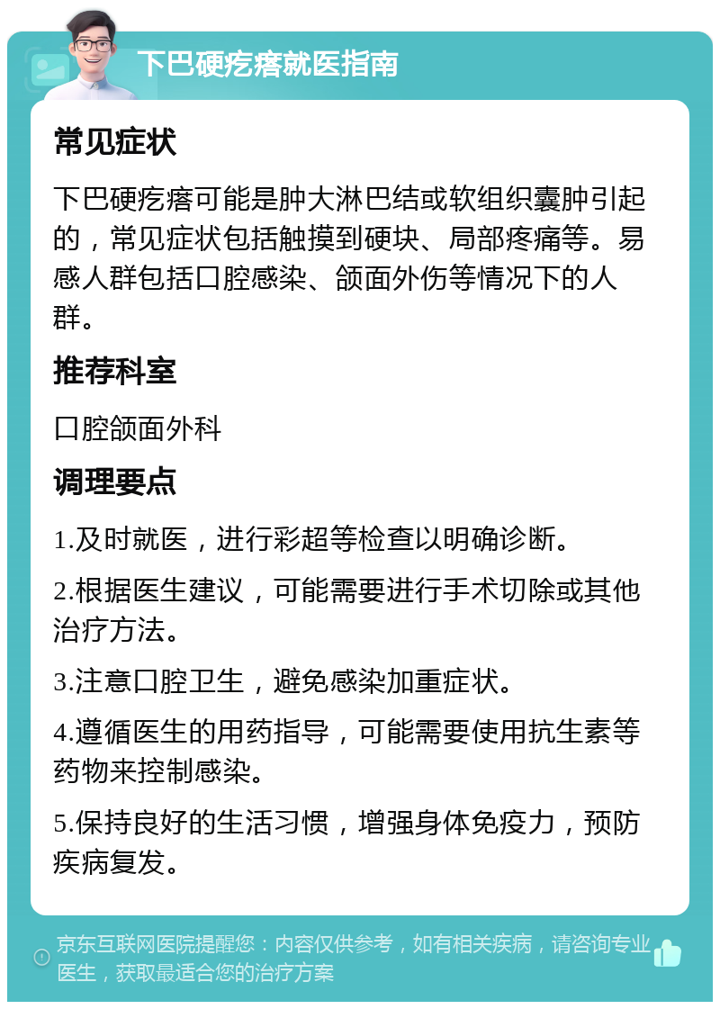 下巴硬疙瘩就医指南 常见症状 下巴硬疙瘩可能是肿大淋巴结或软组织囊肿引起的，常见症状包括触摸到硬块、局部疼痛等。易感人群包括口腔感染、颌面外伤等情况下的人群。 推荐科室 口腔颌面外科 调理要点 1.及时就医，进行彩超等检查以明确诊断。 2.根据医生建议，可能需要进行手术切除或其他治疗方法。 3.注意口腔卫生，避免感染加重症状。 4.遵循医生的用药指导，可能需要使用抗生素等药物来控制感染。 5.保持良好的生活习惯，增强身体免疫力，预防疾病复发。