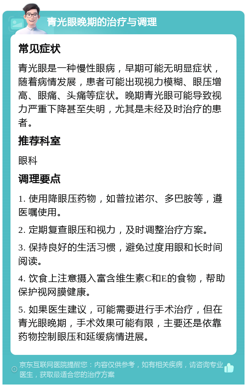 青光眼晚期的治疗与调理 常见症状 青光眼是一种慢性眼病，早期可能无明显症状，随着病情发展，患者可能出现视力模糊、眼压增高、眼痛、头痛等症状。晚期青光眼可能导致视力严重下降甚至失明，尤其是未经及时治疗的患者。 推荐科室 眼科 调理要点 1. 使用降眼压药物，如普拉诺尔、多巴胺等，遵医嘱使用。 2. 定期复查眼压和视力，及时调整治疗方案。 3. 保持良好的生活习惯，避免过度用眼和长时间阅读。 4. 饮食上注意摄入富含维生素C和E的食物，帮助保护视网膜健康。 5. 如果医生建议，可能需要进行手术治疗，但在青光眼晚期，手术效果可能有限，主要还是依靠药物控制眼压和延缓病情进展。