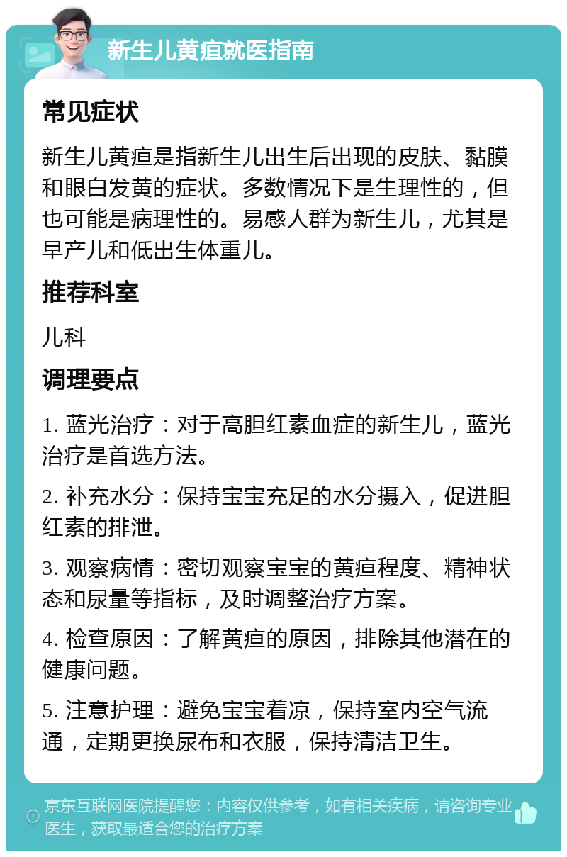 新生儿黄疸就医指南 常见症状 新生儿黄疸是指新生儿出生后出现的皮肤、黏膜和眼白发黄的症状。多数情况下是生理性的，但也可能是病理性的。易感人群为新生儿，尤其是早产儿和低出生体重儿。 推荐科室 儿科 调理要点 1. 蓝光治疗：对于高胆红素血症的新生儿，蓝光治疗是首选方法。 2. 补充水分：保持宝宝充足的水分摄入，促进胆红素的排泄。 3. 观察病情：密切观察宝宝的黄疸程度、精神状态和尿量等指标，及时调整治疗方案。 4. 检查原因：了解黄疸的原因，排除其他潜在的健康问题。 5. 注意护理：避免宝宝着凉，保持室内空气流通，定期更换尿布和衣服，保持清洁卫生。