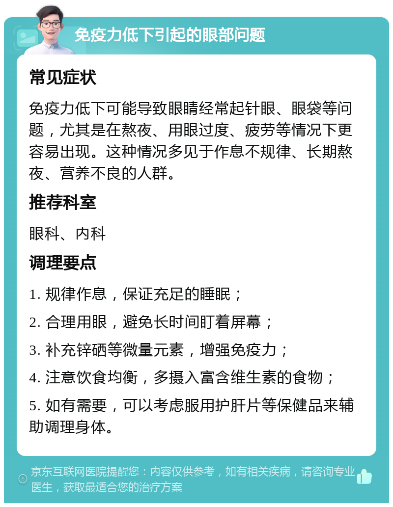 免疫力低下引起的眼部问题 常见症状 免疫力低下可能导致眼睛经常起针眼、眼袋等问题，尤其是在熬夜、用眼过度、疲劳等情况下更容易出现。这种情况多见于作息不规律、长期熬夜、营养不良的人群。 推荐科室 眼科、内科 调理要点 1. 规律作息，保证充足的睡眠； 2. 合理用眼，避免长时间盯着屏幕； 3. 补充锌硒等微量元素，增强免疫力； 4. 注意饮食均衡，多摄入富含维生素的食物； 5. 如有需要，可以考虑服用护肝片等保健品来辅助调理身体。