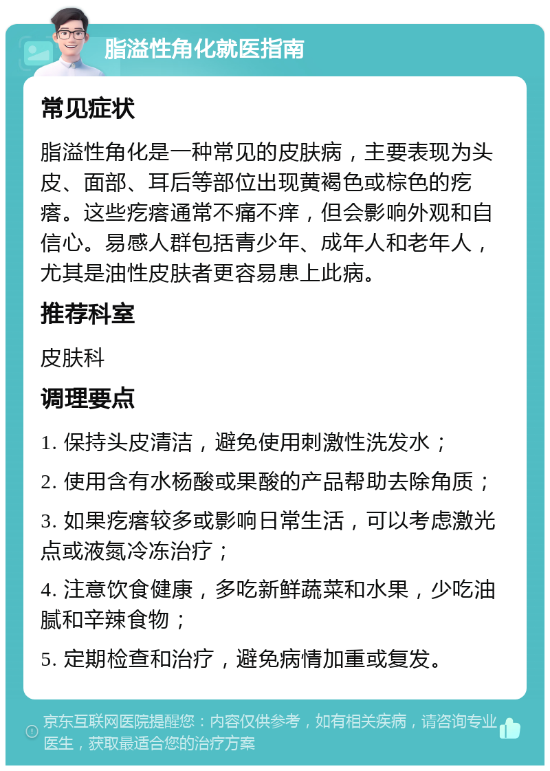 脂溢性角化就医指南 常见症状 脂溢性角化是一种常见的皮肤病，主要表现为头皮、面部、耳后等部位出现黄褐色或棕色的疙瘩。这些疙瘩通常不痛不痒，但会影响外观和自信心。易感人群包括青少年、成年人和老年人，尤其是油性皮肤者更容易患上此病。 推荐科室 皮肤科 调理要点 1. 保持头皮清洁，避免使用刺激性洗发水； 2. 使用含有水杨酸或果酸的产品帮助去除角质； 3. 如果疙瘩较多或影响日常生活，可以考虑激光点或液氮冷冻治疗； 4. 注意饮食健康，多吃新鲜蔬菜和水果，少吃油腻和辛辣食物； 5. 定期检查和治疗，避免病情加重或复发。