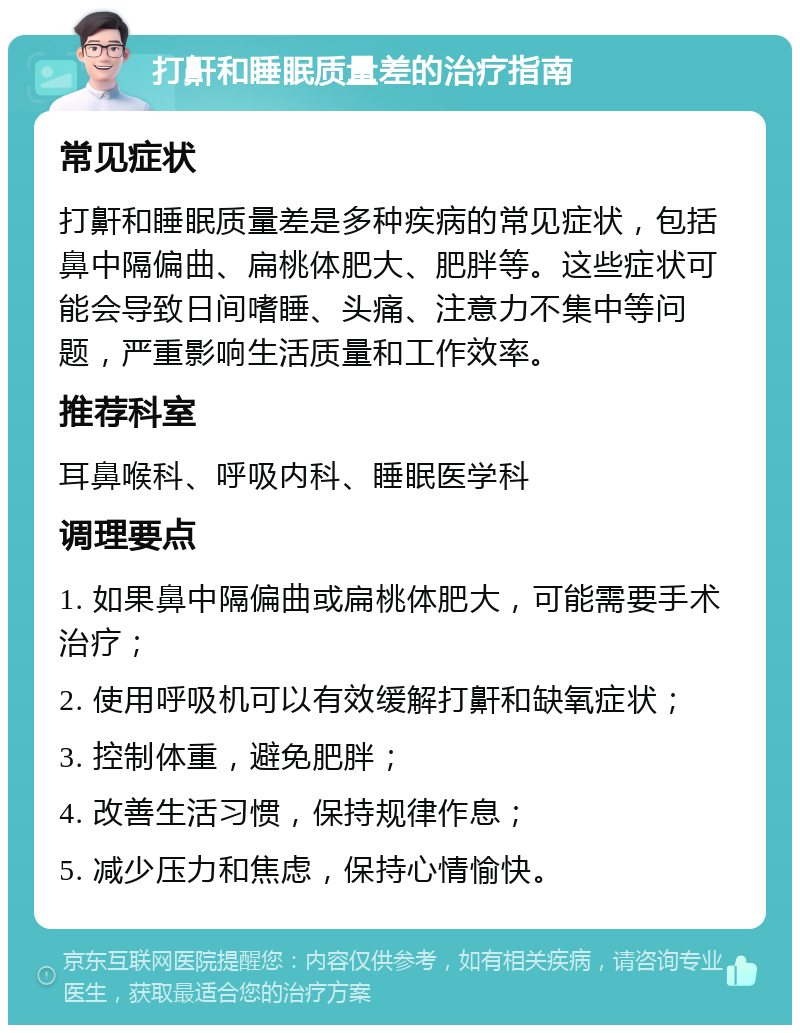 打鼾和睡眠质量差的治疗指南 常见症状 打鼾和睡眠质量差是多种疾病的常见症状，包括鼻中隔偏曲、扁桃体肥大、肥胖等。这些症状可能会导致日间嗜睡、头痛、注意力不集中等问题，严重影响生活质量和工作效率。 推荐科室 耳鼻喉科、呼吸内科、睡眠医学科 调理要点 1. 如果鼻中隔偏曲或扁桃体肥大，可能需要手术治疗； 2. 使用呼吸机可以有效缓解打鼾和缺氧症状； 3. 控制体重，避免肥胖； 4. 改善生活习惯，保持规律作息； 5. 减少压力和焦虑，保持心情愉快。