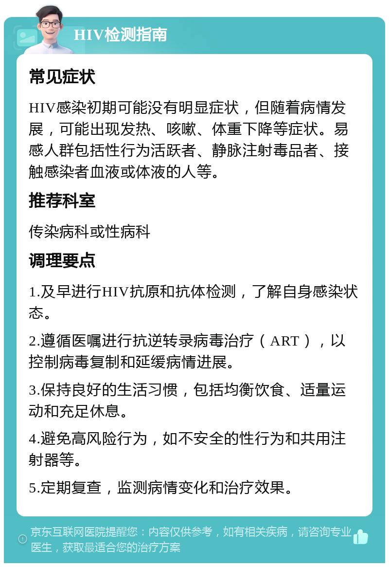 HIV检测指南 常见症状 HIV感染初期可能没有明显症状，但随着病情发展，可能出现发热、咳嗽、体重下降等症状。易感人群包括性行为活跃者、静脉注射毒品者、接触感染者血液或体液的人等。 推荐科室 传染病科或性病科 调理要点 1.及早进行HIV抗原和抗体检测，了解自身感染状态。 2.遵循医嘱进行抗逆转录病毒治疗（ART），以控制病毒复制和延缓病情进展。 3.保持良好的生活习惯，包括均衡饮食、适量运动和充足休息。 4.避免高风险行为，如不安全的性行为和共用注射器等。 5.定期复查，监测病情变化和治疗效果。