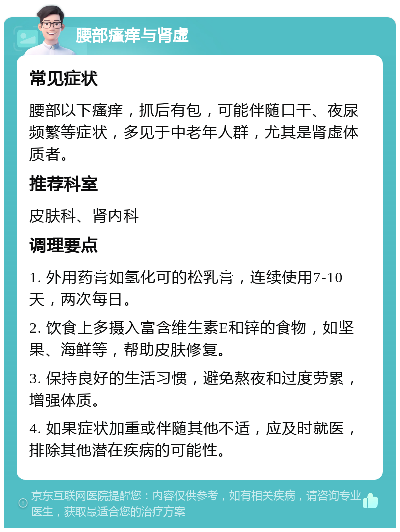 腰部瘙痒与肾虚 常见症状 腰部以下瘙痒，抓后有包，可能伴随口干、夜尿频繁等症状，多见于中老年人群，尤其是肾虚体质者。 推荐科室 皮肤科、肾内科 调理要点 1. 外用药膏如氢化可的松乳膏，连续使用7-10天，两次每日。 2. 饮食上多摄入富含维生素E和锌的食物，如坚果、海鲜等，帮助皮肤修复。 3. 保持良好的生活习惯，避免熬夜和过度劳累，增强体质。 4. 如果症状加重或伴随其他不适，应及时就医，排除其他潜在疾病的可能性。