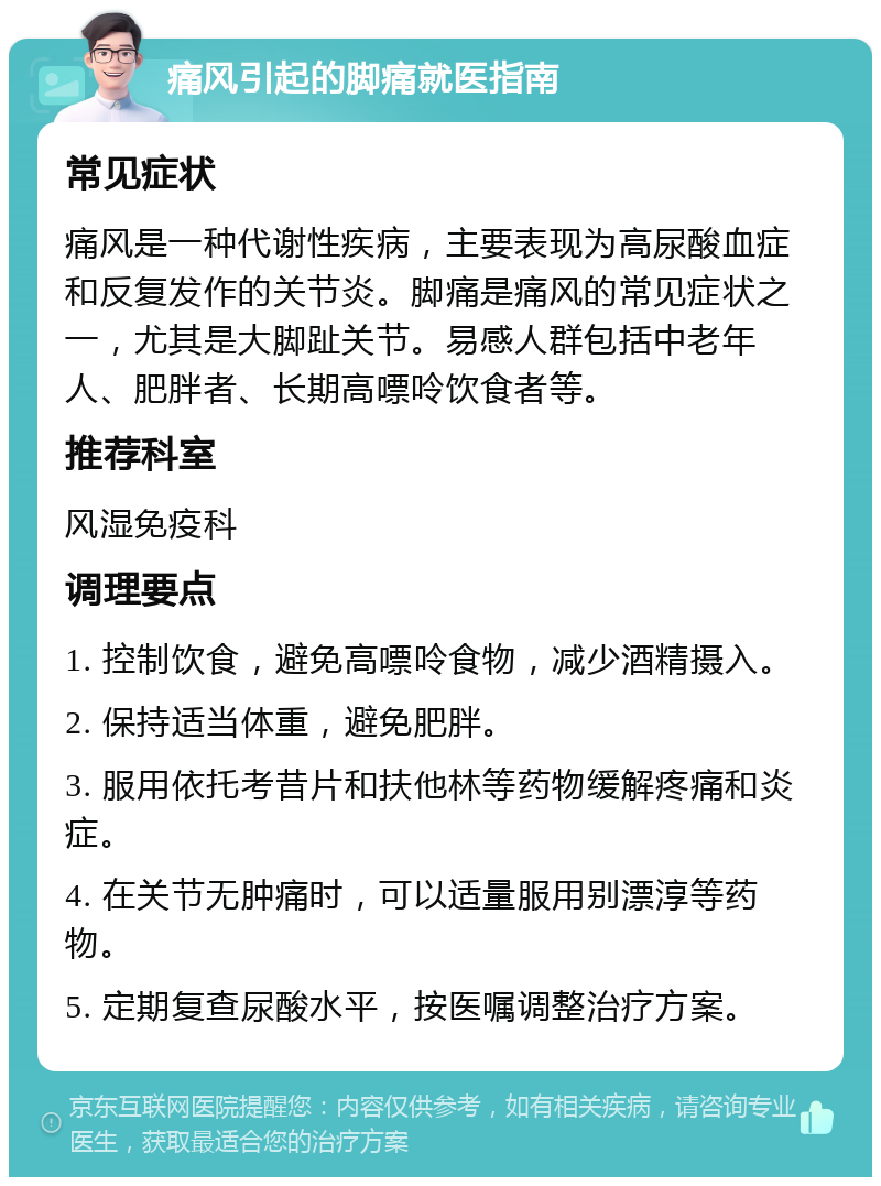 痛风引起的脚痛就医指南 常见症状 痛风是一种代谢性疾病，主要表现为高尿酸血症和反复发作的关节炎。脚痛是痛风的常见症状之一，尤其是大脚趾关节。易感人群包括中老年人、肥胖者、长期高嘌呤饮食者等。 推荐科室 风湿免疫科 调理要点 1. 控制饮食，避免高嘌呤食物，减少酒精摄入。 2. 保持适当体重，避免肥胖。 3. 服用依托考昔片和扶他林等药物缓解疼痛和炎症。 4. 在关节无肿痛时，可以适量服用别漂淳等药物。 5. 定期复查尿酸水平，按医嘱调整治疗方案。