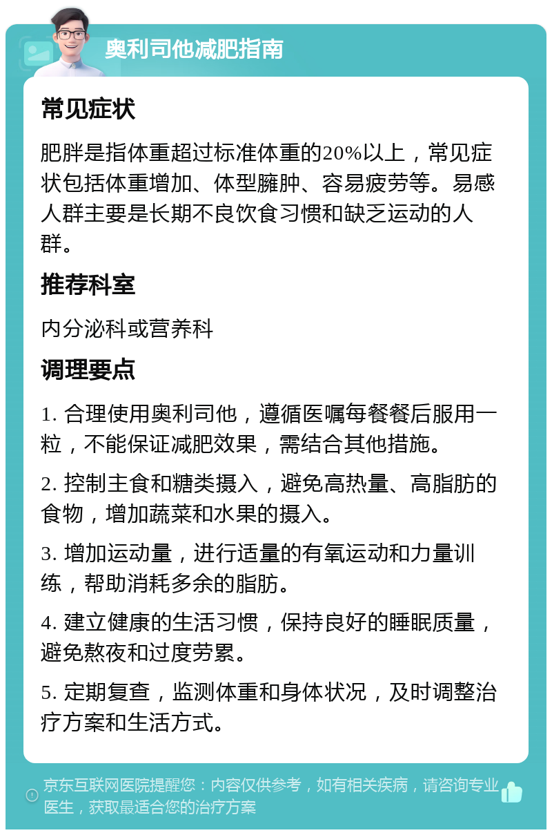 奥利司他减肥指南 常见症状 肥胖是指体重超过标准体重的20%以上，常见症状包括体重增加、体型臃肿、容易疲劳等。易感人群主要是长期不良饮食习惯和缺乏运动的人群。 推荐科室 内分泌科或营养科 调理要点 1. 合理使用奥利司他，遵循医嘱每餐餐后服用一粒，不能保证减肥效果，需结合其他措施。 2. 控制主食和糖类摄入，避免高热量、高脂肪的食物，增加蔬菜和水果的摄入。 3. 增加运动量，进行适量的有氧运动和力量训练，帮助消耗多余的脂肪。 4. 建立健康的生活习惯，保持良好的睡眠质量，避免熬夜和过度劳累。 5. 定期复查，监测体重和身体状况，及时调整治疗方案和生活方式。