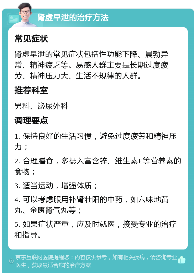 肾虚早泄的治疗方法 常见症状 肾虚早泄的常见症状包括性功能下降、晨勃异常、精神疲乏等。易感人群主要是长期过度疲劳、精神压力大、生活不规律的人群。 推荐科室 男科、泌尿外科 调理要点 1. 保持良好的生活习惯，避免过度疲劳和精神压力； 2. 合理膳食，多摄入富含锌、维生素E等营养素的食物； 3. 适当运动，增强体质； 4. 可以考虑服用补肾壮阳的中药，如六味地黄丸、金匮肾气丸等； 5. 如果症状严重，应及时就医，接受专业的治疗和指导。