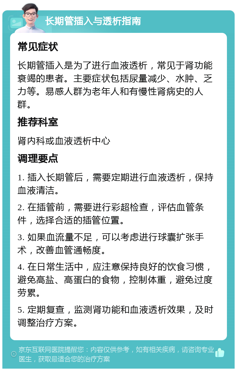 长期管插入与透析指南 常见症状 长期管插入是为了进行血液透析，常见于肾功能衰竭的患者。主要症状包括尿量减少、水肿、乏力等。易感人群为老年人和有慢性肾病史的人群。 推荐科室 肾内科或血液透析中心 调理要点 1. 插入长期管后，需要定期进行血液透析，保持血液清洁。 2. 在插管前，需要进行彩超检查，评估血管条件，选择合适的插管位置。 3. 如果血流量不足，可以考虑进行球囊扩张手术，改善血管通畅度。 4. 在日常生活中，应注意保持良好的饮食习惯，避免高盐、高蛋白的食物，控制体重，避免过度劳累。 5. 定期复查，监测肾功能和血液透析效果，及时调整治疗方案。