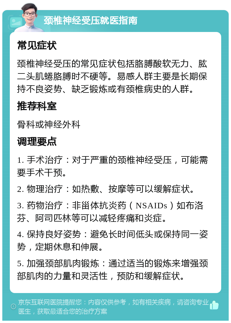 颈椎神经受压就医指南 常见症状 颈椎神经受压的常见症状包括胳膊酸软无力、肱二头肌蜷胳膊时不硬等。易感人群主要是长期保持不良姿势、缺乏锻炼或有颈椎病史的人群。 推荐科室 骨科或神经外科 调理要点 1. 手术治疗：对于严重的颈椎神经受压，可能需要手术干预。 2. 物理治疗：如热敷、按摩等可以缓解症状。 3. 药物治疗：非甾体抗炎药（NSAIDs）如布洛芬、阿司匹林等可以减轻疼痛和炎症。 4. 保持良好姿势：避免长时间低头或保持同一姿势，定期休息和伸展。 5. 加强颈部肌肉锻炼：通过适当的锻炼来增强颈部肌肉的力量和灵活性，预防和缓解症状。