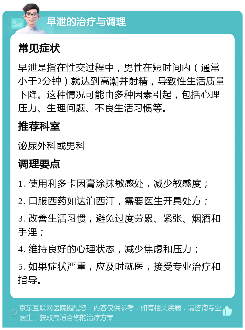 早泄的治疗与调理 常见症状 早泄是指在性交过程中，男性在短时间内（通常小于2分钟）就达到高潮并射精，导致性生活质量下降。这种情况可能由多种因素引起，包括心理压力、生理问题、不良生活习惯等。 推荐科室 泌尿外科或男科 调理要点 1. 使用利多卡因膏涂抹敏感处，减少敏感度； 2. 口服西药如达泊西汀，需要医生开具处方； 3. 改善生活习惯，避免过度劳累、紧张、烟酒和手淫； 4. 维持良好的心理状态，减少焦虑和压力； 5. 如果症状严重，应及时就医，接受专业治疗和指导。