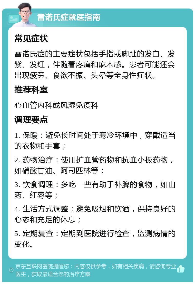 雷诺氏症就医指南 常见症状 雷诺氏症的主要症状包括手指或脚趾的发白、发紫、发红，伴随着疼痛和麻木感。患者可能还会出现疲劳、食欲不振、头晕等全身性症状。 推荐科室 心血管内科或风湿免疫科 调理要点 1. 保暖：避免长时间处于寒冷环境中，穿戴适当的衣物和手套； 2. 药物治疗：使用扩血管药物和抗血小板药物，如硝酸甘油、阿司匹林等； 3. 饮食调理：多吃一些有助于补脾的食物，如山药、红枣等； 4. 生活方式调整：避免吸烟和饮酒，保持良好的心态和充足的休息； 5. 定期复查：定期到医院进行检查，监测病情的变化。