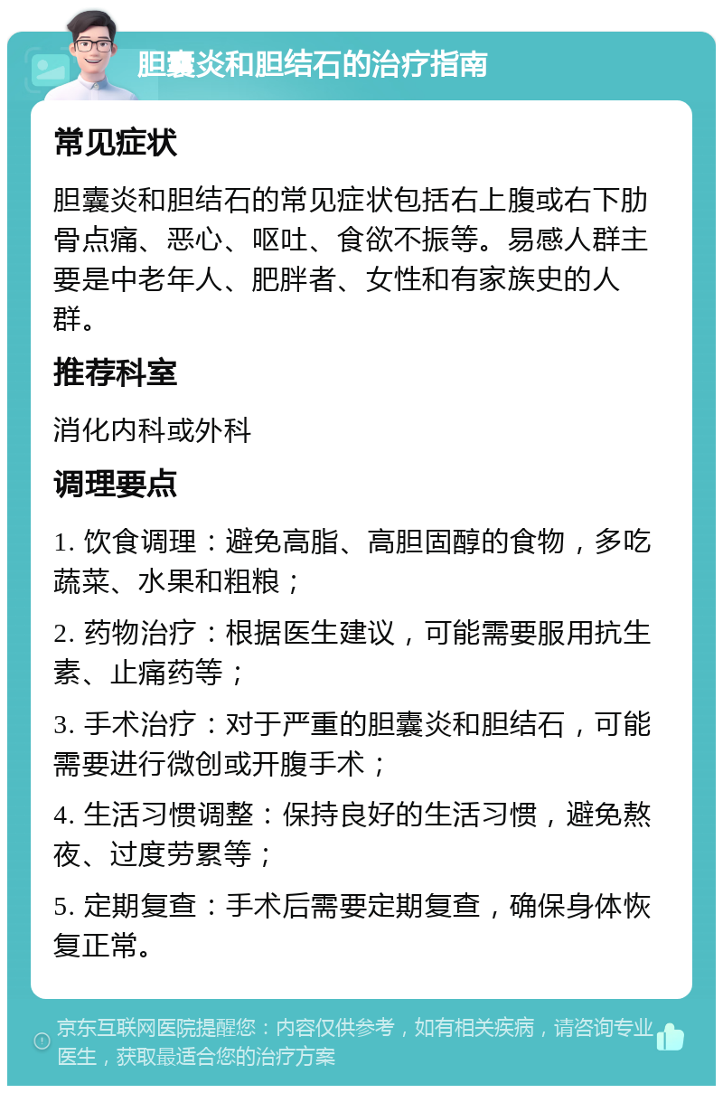 胆囊炎和胆结石的治疗指南 常见症状 胆囊炎和胆结石的常见症状包括右上腹或右下肋骨点痛、恶心、呕吐、食欲不振等。易感人群主要是中老年人、肥胖者、女性和有家族史的人群。 推荐科室 消化内科或外科 调理要点 1. 饮食调理：避免高脂、高胆固醇的食物，多吃蔬菜、水果和粗粮； 2. 药物治疗：根据医生建议，可能需要服用抗生素、止痛药等； 3. 手术治疗：对于严重的胆囊炎和胆结石，可能需要进行微创或开腹手术； 4. 生活习惯调整：保持良好的生活习惯，避免熬夜、过度劳累等； 5. 定期复查：手术后需要定期复查，确保身体恢复正常。