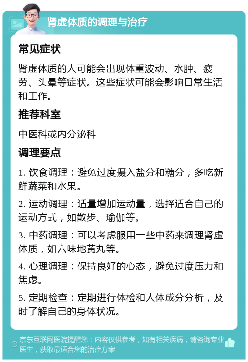 肾虚体质的调理与治疗 常见症状 肾虚体质的人可能会出现体重波动、水肿、疲劳、头晕等症状。这些症状可能会影响日常生活和工作。 推荐科室 中医科或内分泌科 调理要点 1. 饮食调理：避免过度摄入盐分和糖分，多吃新鲜蔬菜和水果。 2. 运动调理：适量增加运动量，选择适合自己的运动方式，如散步、瑜伽等。 3. 中药调理：可以考虑服用一些中药来调理肾虚体质，如六味地黄丸等。 4. 心理调理：保持良好的心态，避免过度压力和焦虑。 5. 定期检查：定期进行体检和人体成分分析，及时了解自己的身体状况。