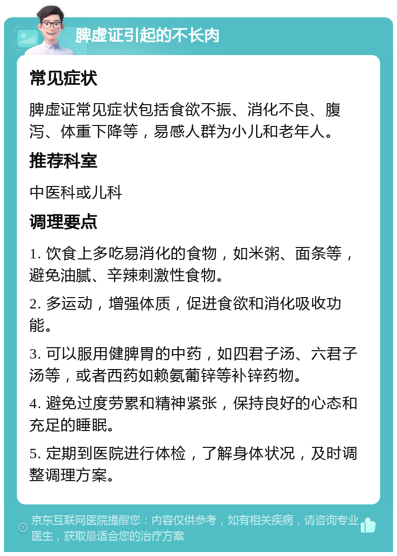 脾虚证引起的不长肉 常见症状 脾虚证常见症状包括食欲不振、消化不良、腹泻、体重下降等，易感人群为小儿和老年人。 推荐科室 中医科或儿科 调理要点 1. 饮食上多吃易消化的食物，如米粥、面条等，避免油腻、辛辣刺激性食物。 2. 多运动，增强体质，促进食欲和消化吸收功能。 3. 可以服用健脾胃的中药，如四君子汤、六君子汤等，或者西药如赖氨葡锌等补锌药物。 4. 避免过度劳累和精神紧张，保持良好的心态和充足的睡眠。 5. 定期到医院进行体检，了解身体状况，及时调整调理方案。