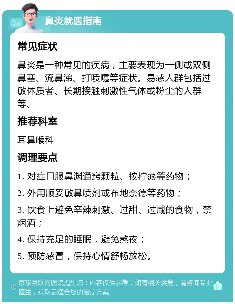 鼻炎就医指南 常见症状 鼻炎是一种常见的疾病，主要表现为一侧或双侧鼻塞、流鼻涕、打喷嚏等症状。易感人群包括过敏体质者、长期接触刺激性气体或粉尘的人群等。 推荐科室 耳鼻喉科 调理要点 1. 对症口服鼻渊通窍颗粒、桉柠蒎等药物； 2. 外用顺妥敏鼻喷剂或布地奈德等药物； 3. 饮食上避免辛辣刺激、过甜、过咸的食物，禁烟酒； 4. 保持充足的睡眠，避免熬夜； 5. 预防感冒，保持心情舒畅放松。